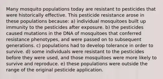 Many mosquito populations today are resistant to pesticides that were historically effective. This pesticide resistance arose in these populations because: a) individual mosquitoes built up immunity to the pesticides after exposure. b) the pesticides caused mutations in the DNA of mosquitoes that conferred resistance phenotypes, and were passed on to subsequent generations. c) populations had to develop tolerance in order to survive. d) some individuals were resistant to the pesticides before they were used, and those mosquitoes were more likely to survive and reproduce. e) these populations were outside the range of the original pesticide application.