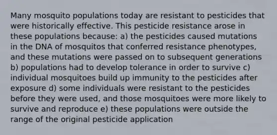 Many mosquito populations today are resistant to pesticides that were historically effective. This pesticide resistance arose in these populations because: a) the pesticides caused mutations in the DNA of mosquitos that conferred resistance phenotypes, and these mutations were passed on to subsequent generations b) populations had to develop tolerance in order to survive c) individual mosquitoes build up immunity to the pesticides after exposure d) some individuals were resistant to the pesticides before they were used, and those mosquitoes were more likely to survive and reproduce e) these populations were outside the range of the original pesticide application