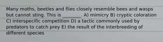 Many moths, beetles and flies closely resemble bees and wasps but cannot sting. This is ________. A) mimicry B) cryptic coloration C) interspecific competition D) a tactic commonly used by predators to catch prey E) the result of the interbreeding of different species