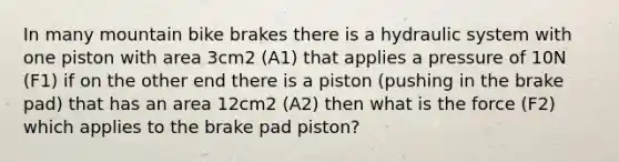 In many mountain bike brakes there is a hydraulic system with one piston with area 3cm2 (A1) that applies a pressure of 10N (F1) if on the other end there is a piston (pushing in the brake pad) that has an area 12cm2 (A2) then what is the force (F2) which applies to the brake pad piston?