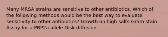 Many MRSA strains are sensitive to other antibiotics. Which of the following methods would be the best way to evaluate sensitivity to other antibiotics? Growth on high salts Gram stain Assay for a PBP2a allele Disk diffusion