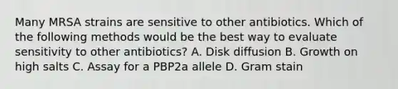 Many MRSA strains are sensitive to other antibiotics. Which of the following methods would be the best way to evaluate sensitivity to other antibiotics? A. Disk diffusion B. Growth on high salts C. Assay for a PBP2a allele D. Gram stain