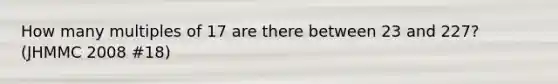 How many multiples of 17 are there between 23 and 227? (JHMMC 2008 #18)