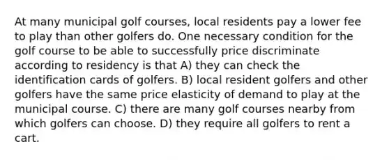 At many municipal golf courses, local residents pay a lower fee to play than other golfers do. One necessary condition for the golf course to be able to successfully price discriminate according to residency is that A) they can check the identification cards of golfers. B) local resident golfers and other golfers have the same price elasticity of demand to play at the municipal course. C) there are many golf courses nearby from which golfers can choose. D) they require all golfers to rent a cart.