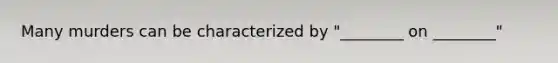 Many murders can be characterized by "________ on ________"
