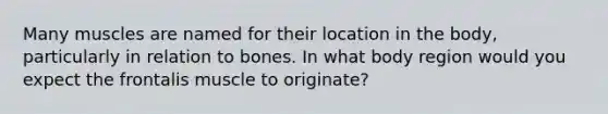 Many muscles are named for their location in the body, particularly in relation to bones. In what body region would you expect the frontalis muscle to originate?