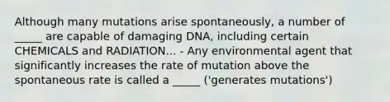 Although many mutations arise spontaneously, a number of _____ are capable of damaging DNA, including certain CHEMICALS and RADIATION... - Any environmental agent that significantly increases the rate of mutation above the spontaneous rate is called a _____ ('generates mutations')