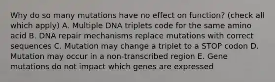 Why do so many mutations have no effect on function? (check all which apply) A. Multiple DNA triplets code for the same amino acid B. DNA repair mechanisms replace mutations with correct sequences C. Mutation may change a triplet to a STOP codon D. Mutation may occur in a non-transcribed region E. Gene mutations do not impact which genes are expressed