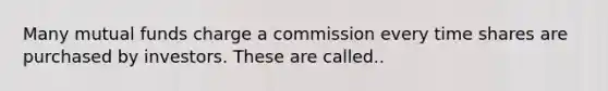 Many mutual funds charge a commission every time shares are purchased by investors. These are called..