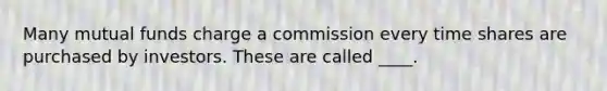 Many mutual funds charge a commission every time shares are purchased by investors. These are called ____.