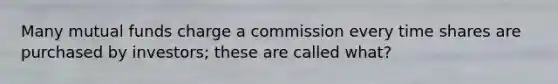 Many mutual funds charge a commission every time shares are purchased by investors; these are called what?