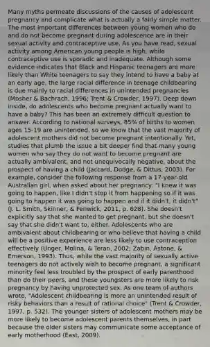 Many myths permeate discussions of the causes of adolescent pregnancy and complicate what is actually a fairly simple matter. The most important differences between young women who do and do not become pregnant during adolescence are in their sexual activity and contraceptive use. As you have read, sexual activity among American young people is high, while contraceptive use is sporadic and inadequate. Although some evidence indicates that Black and Hispanic teenagers are more likely than White teenagers to say they intend to have a baby at an early age, the large racial difference in teenage childbearing is due mainly to racial differences in unintended pregnancies (Mosher & Bachrach, 1996; Trent & Crowder, 1997). Deep down inside, do adolescents who become pregnant actually want to have a baby? This has been an extremely difficult question to answer. According to national surveys, 85% of births to women ages 15-19 are unintended, so we know that the vast majority of adolescent mothers did not become pregnant intentionally. Yet, studies that plumb the issue a bit deeper find that many young women who say they do not want to become pregnant are actually ambivalent, and not unequivocally negative, about the prospect of having a child (Jaccard, Dodge, & Dittus, 2003). For example, consider the following response from a 17-year-old Australian girl, when asked about her pregnancy: "I knew it was going to happen, like I didn't stop it from happening so if it was going to happen it was going to happen and if it didn't, it didn't" (J. L. Smith, Skinner, & Fenwick, 2011, p. 628). She doesn't explicitly say that she wanted to get pregnant, but she doesn't say that she didn't want to, either. Adolescents who are ambivalent about childbearing or who believe that having a child will be a positive experience are less likely to use contraception effectively (Unger, Molina, & Teran, 2002; Zabin, Astone, & Emerson, 1993). Thus, while the vast majority of sexually active teenagers do not actively wish to become pregnant, a significant minority feel less troubled by the prospect of early parenthood than do their peers, and these youngsters are more likely to risk pregnancy by having unprotected sex. As one team of authors wrote, "Adolescent childbearing is more an unintended result of risky behaviors than a result of rational choice" (Trent & Crowder, 1997, p. 532). The younger sisters of adolescent mothers may be more likely to become adolescent parents themselves, in part because the older sisters may communicate some acceptance of early motherhood (East, 2009).