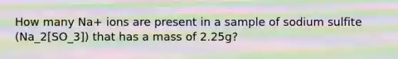 How many Na+ ions are present in a sample of sodium sulfite (Na_2[SO_3]) that has a mass of 2.25g?