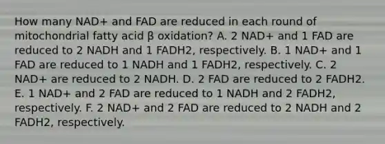 How many NAD+ and FAD are reduced in each round of mitochondrial fatty acid β oxidation? A. 2 NAD+ and 1 FAD are reduced to 2 NADH and 1 FADH2, respectively. B. 1 NAD+ and 1 FAD are reduced to 1 NADH and 1 FADH2, respectively. C. 2 NAD+ are reduced to 2 NADH. D. 2 FAD are reduced to 2 FADH2. E. 1 NAD+ and 2 FAD are reduced to 1 NADH and 2 FADH2, respectively. F. 2 NAD+ and 2 FAD are reduced to 2 NADH and 2 FADH2, respectively.