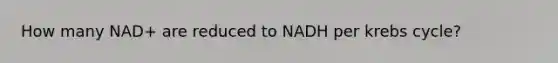 How many NAD+ are reduced to NADH per krebs cycle?