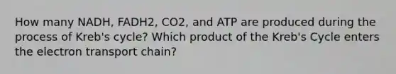 How many NADH, FADH2, CO2, and ATP are produced during the process of Kreb's cycle? Which product of the Kreb's Cycle enters the electron transport chain?