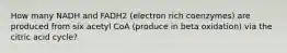 How many NADH and FADH2 (electron rich coenzymes) are produced from six acetyl CoA (produce in beta oxidation) via the citric acid cycle?