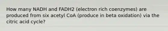 How many NADH and FADH2 (electron rich coenzymes) are produced from six acetyl CoA (produce in beta oxidation) via the citric acid cycle?