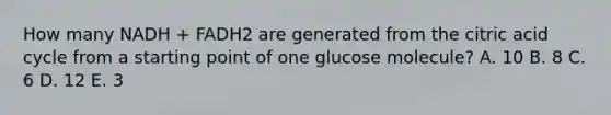 How many NADH + FADH2 are generated from the citric acid cycle from a starting point of one glucose molecule? A. 10 B. 8 C. 6 D. 12 E. 3