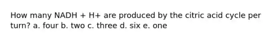 How many NADH + H+ are produced by the citric acid cycle per turn? a. four b. two c. three d. six e. one