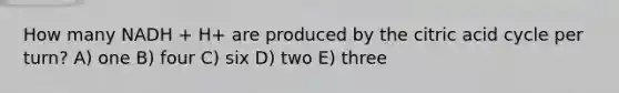 How many NADH + H+ are produced by the citric acid cycle per turn? A) one B) four C) six D) two E) three