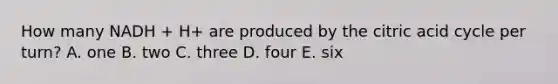 How many NADH + H+ are produced by the citric acid cycle per turn? A. one B. two C. three D. four E. six