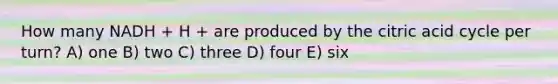 How many NADH + H + are produced by the citric acid cycle per turn? A) one B) two C) three D) four E) six