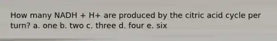 How many NADH + H+ are produced by the citric acid cycle per turn? a. one b. two c. three d. four e. six