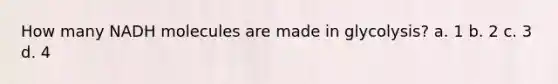 How many NADH molecules are made in glycolysis? a. 1 b. 2 c. 3 d. 4