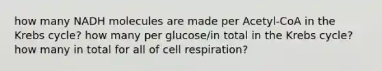 how many NADH molecules are made per Acetyl-CoA in the Krebs cycle? how many per glucose/in total in the Krebs cycle? how many in total for all of cell respiration?