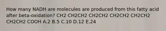 How many NADH are molecules are produced from this fatty acid after beta-oxidation? CH2 CH2CH2 CH2CH2 CH2CH2 CH2CH2 CH2CH2 COOH A.2 B.5 C.10 D.12 E.24