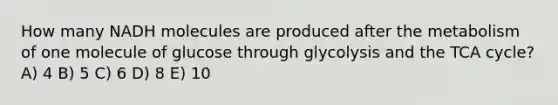 How many NADH molecules are produced after the metabolism of one molecule of glucose through glycolysis and the TCA cycle? A) 4 B) 5 C) 6 D) 8 E) 10