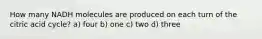 How many NADH molecules are produced on each turn of the citric acid cycle? a) four b) one c) two d) three
