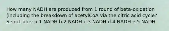 How many NADH are produced from 1 round of beta-oxidation (including the breakdown of acetylCoA via the citric acid cycle? Select one: a.1 NADH b.2 NADH c.3 NADH d.4 NADH e.5 NADH