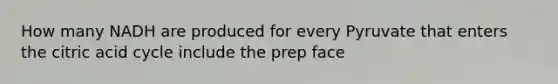 How many NADH are produced for every Pyruvate that enters the citric acid cycle include the prep face