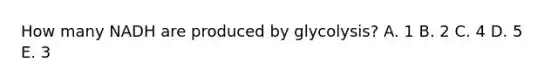 How many NADH are produced by glycolysis? A. 1 B. 2 C. 4 D. 5 E. 3