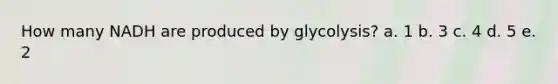 How many NADH are produced by glycolysis? a. 1 b. 3 c. 4 d. 5 e. 2