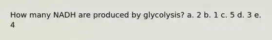 How many NADH are produced by glycolysis? a. 2 b. 1 c. 5 d. 3 e. 4