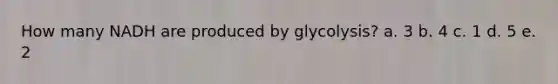 How many NADH are produced by glycolysis? a. 3 b. 4 c. 1 d. 5 e. 2