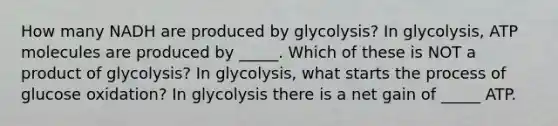 How many NADH are produced by glycolysis? In glycolysis, ATP molecules are produced by _____. Which of these is NOT a product of glycolysis? In glycolysis, what starts the process of glucose oxidation? In glycolysis there is a net gain of _____ ATP.