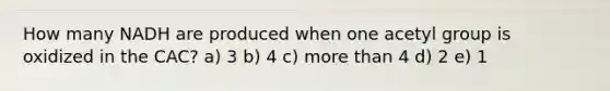 How many NADH are produced when one acetyl group is oxidized in the CAC? a) 3 b) 4 c) more than 4 d) 2 e) 1