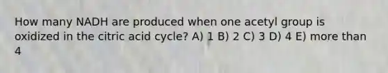 How many NADH are produced when one acetyl group is oxidized in the citric acid cycle? A) 1 B) 2 C) 3 D) 4 E) more than 4