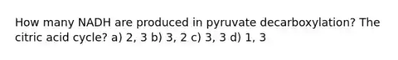 How many NADH are produced in pyruvate decarboxylation? The citric acid cycle? a) 2, 3 b) 3, 2 c) 3, 3 d) 1, 3