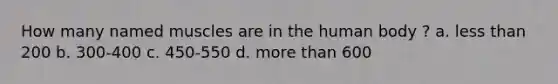 How many named muscles are in the human body ? a. less than 200 b. 300-400 c. 450-550 d. more than 600