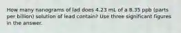 How many nanograms of lad does 4.23 mL of a 8.35 ppb (parts per billion) solution of lead contain? Use three significant figures in the answer.