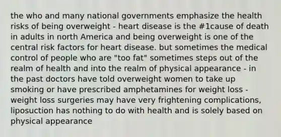 the who and many national governments emphasize the health risks of being overweight - heart disease is the #1cause of death in adults in north America and being overweight is one of the central risk factors for heart disease. but sometimes the medical control of people who are "too fat" sometimes steps out of the realm of health and into the realm of physical appearance - in the past doctors have told overweight women to take up smoking or have prescribed amphetamines for weight loss - weight loss surgeries may have very frightening complications, liposuction has nothing to do with health and is solely based on physical appearance