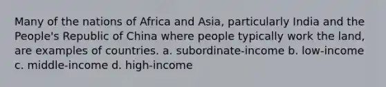 Many of the nations of Africa and Asia, particularly India and the People's Republic of China where people typically work the land, are examples of countries. a. subordinate-income b. low-income c. middle-income d. high-income