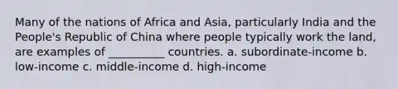 Many of the nations of Africa and Asia, particularly India and the People's Republic of China where people typically work the land, are examples of __________ countries. a. subordinate-income b. low-income c. middle-income d. high-income