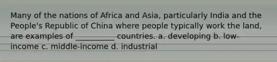 Many of the nations of Africa and Asia, particularly India and the People's Republic of China where people typically work the land, are examples of __________ countries. a. developing b. low-income c. middle-income d. industrial