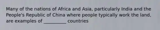 Many of the nations of Africa and Asia, particularly India and the People's Republic of China where people typically work the land, are examples of __________ countries